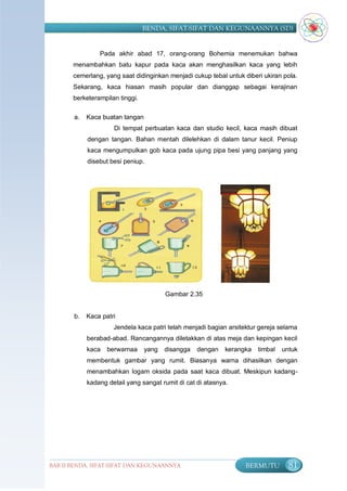 BENDA, SIFAT-SIFAT DAN KEGUNAANNYA (SD)


                Pada akhir abad 17, orang-orang Bohemia menemukan bahwa
       menambahkan batu kapur pada kaca akan menghasilkan kaca yang lebih
       cemerlang, yang saat didinginkan menjadi cukup tebal untuk diberi ukiran pola.
       Sekarang, kaca hiasan masih popular dan dianggap sebagai kerajinan
       berketerampilan tinggi.

       a.   Kaca buatan tangan
                     Di tempat perbuatan kaca dan studio kecil, kaca masih dibuat
            dengan tangan. Bahan mentah dilelehkan di dalam tanur kecil. Peniup
            kaca mengumpulkan gob kaca pada ujung pipa besi yang panjang yang
            disebut besi peniup.




                                        Gambar 2.35


       b.   Kaca patri
                     Jendela kaca patri telah menjadi bagian arsitektur gereja selama
            berabad-abad. Rancangannya diletakkan di atas meja dan kepingan kecil
            kaca   berwarnaa     yang   disangga   dengan    kerangka   timbal   untuk
            membentuk gambar yang rumit. Biasanya warna dihasilkan dengan
            menambahkan logam oksida pada saat kaca dibuat. Meskipun kadang-
            kadang detail yang sangat rumit di cat di atasnya.




BAB II BENDA, SIFAT-SIFAT DAN KEGUNAANNYA                          BERMUTU         81
 