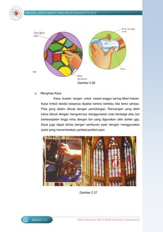 BENDA, SIFAT-SIFAT DAN KEGUNAANNYA (SD)




                                      Gambar 2.36


      c.   Menghias Kaca
                    Kaca buatan tangan untuk cawan anggur sering diberi hiasan.
           Kaca timbal oksida biasanya dipakai karena berkilau bila kena cahaya.
           Pola yang dalam dibuat dengan pemotongan. Rancangan yang lebih
           halus dibuat dengan mengukirnya menggunakan roda tembaga atau bor
           berkecepatan tinggi mirip dengan bor yang digunakan oleh dokter gigi.
           Kaca juga dapat dihias dengan semburan pasir dengan menggunakan
           pistol yang menembakkan partikel-partikel pasir.




                                      . Gambar 2.37




82   BERMUTU                          BAB II BENDA, SIFAT-SIFAT DAN KEGUNAANNYA
 