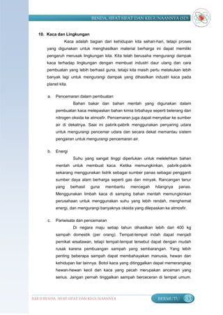 BENDA, SIFAT-SIFAT DAN KEGUNAANNYA (SD)


   10. Kaca dan Lingkungan
                 Kaca adalah bagian dari kehidupan kita sehari-hari, tetapi proses
       yang digunakan untuk menghasilkan material berharga ini dapat memiliki
       pengaruh merusak lingkungan kita. Kita telah berusaha mengurangi dampak
       kaca terhadap lingkungan dengan membuat industri daur ulang dan cara
       pembuatan yang lebih berhasil guna, tetapi kita masih perlu melakukan lebih
       banyak lagi untuk mengurangi dampak yang dihasilkan industri kaca pada
       planet kita.

       a.   Pencemaran dalam pembuatan
                       Bahan bakar dan bahan mentah yang digunakan dalam
            pembuatan kaca melepaskan bahan kimia brbahaya seperti belerang dan
            nitrogen oksida ke atmosfir. Pencemaran juga dapat menyebar ke sumber
            air di dekatnya. Saai ini pabrik-pabrik menggunakan penyaring udara
            untuk mengurangi pencemar udara dan secara dekat memantau sistem
            pengairan untuk mengurangi pencemaran air.


       b.   Energi
                       Suhu yang sangat tinggi diperlukan untuk melelehkan bahan
            mentah untuk membuat kaca. Ketika memungkinkan, pabrik-pabrik
            sekarang menggunakan listrik sebagai sumber panas sebagai pengganti
            sumber daya alam berharga seperti gas dan minyak. Rancangan tanur
            yang      berhasil   guna   membantu   mencegah    hilangnya   panas.
            Menggunakan limbah kaca di samping bahan mentah memungkinkan
            perusahaan untuk menggunakan suhu yang lebih rendah, menghemat
            energi, dan mengurangi banyaknya oksida yang dilepaskan ke atmosfir.


       c.   Pariwisata dan pencemaran
                       Di negara maju setiap tahun dihasilkan lebih dari 400 kg
            sampah domestik (per orang). Tempat-tempat indah dapat menjadi
            pemikat wisatawan, tetapi tempat-tempat tersebut dapat dengan mudah
            rusak karena pembuangan sampah yang sembarangan. Yang lebih
            penting beberapa sampah dapat membahayakan manusia, hewan dan
            kehidupan liar lainnya. Botol kaca yang ditinggalkan dapat memerangkap
            hewan-hewan kecil dan kaca yang pecah merupakan ancaman yang
            serius. Jangan pernah tinggalkan sampah berceceran di tempat umum.




BAB II BENDA, SIFAT-SIFAT DAN KEGUNAANNYA                       BERMUTU        83
 