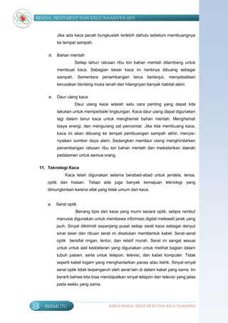 BENDA, SIFAT-SIFAT DAN KEGUNAANNYA (SD)


              Jika ada kaca pecah bungkuslah terlebih dahulu sebelum membuangnya
              ke tempat sampah.


         d.   Bahan mentah
                        Setiap tahun ratusan ribu ton bahan mentah ditambang untuk
              membuat kaca. Sebagian besar kaca ini nantinya dibuang sebagai
              sampah.       Sementara   penambangan    terus berlanjut,   menyebabkan
              kerusakan bentang muka tanah dan hilangnyan banyak habitat alam.

         e.   Daur ulang kaca
                        Daur ulang kaca adalah satu cara penting yang dapat kita
              lakukan untuk memperbaiki lingkungan. Kaca daur ulang dapat digunakan
              lagi dalam tanur kaca untuk menghemat bahan mentah. Menghemat
              biaya energi, dan mengurang zat pencemar. Jika kita membuang kaca,
              kaca ini akan dibuang ke tempat pembuangan sampah akhir, menyia-
              nyiakan sumber daya alam. Sedangkan mendaur ulang menghindarkan
              penambangan ratusan ribu ton bahan mentah dan melestarikan daerah
              pedalaman untuk semua orang.

     11. Teknologi Kaca
                  Kaca telah digunakan selama berabad-abad untuk jendela, lensa,
        optik dan hiasan. Tetapi ada juga banyak kemajuan teknologi yang
        dimungkinkan karena sifat yang tidak umum dari kaca.


        a.    Serat optik
                        Benang tipis dari kaca yang murni secara optik, setipis rambut
              manusia digunakan untuk membawa informasi digital melewati jarak yang
              jauh. Sinyal dikirimdi sepanjang pusat setiap serat kaca sebagai denyut
              sinar laser dan ribuan serat ini disatukan membentuk kabel. Serat-serat
              optik bersifat ringan, lentur, dan relatif murah. Serat ini sangat sesuai
              untuk untuk alat kedokteran yang digunakan untuk melihat bagian dalam
              tubuh pasien, serta untuk telepon, televisi, dan kabel komputer. Tidak
              seperti kabel logam yang menghantarkan panas atau listrik. Sinyal-sinyal
              serat optik tidak terpengaruh oleh serat lain di dalam kabel yang sama. Ini
              berarti bahwa kita bisa mendapatkan sinyal telepon dan televisi yang jelas
              pada waktu yang sama.




84     BERMUTU                            BAB II BENDA, SIFAT-SIFAT DAN KEGUNAANNYA
 