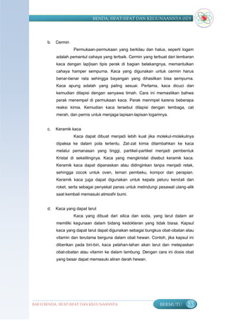 BENDA, SIFAT-SIFAT DAN KEGUNAANNYA (SD)




       b.   Cermin
                     Permukaan-permukaan yang berkilau dan halus, seperti logam
            adalah pemantul cahaya yang terbaik. Cermin yang terbuat dari lembaran
            kaca dengan lap[isan tipis perak di bagian belakangnya, memantulkan
            cahaya hamper sempurna. Kaca yang digunakan untuk cermin harus
            benar-benar rata sehingga bayangan yang dihasilkan bisa sempurna.
            Kaca apung adalah yang paling sesuai. Pertama, kaca dicuci dan
            kemudian dilapisi dengan senyawa timah. Cara ini memastikan bahwa
            perak menempel di permukaan kaca. Perak menmpel karena beberapa
            reaksi kimia. Kemudian kaca tersebut dilapisi dengan tembaga, cat
            merah, dan pernis untuk menjaga lapisan-lapisan logamnya.


       c.   Keramik kaca
                     Kaca dapat dibuat menjadi lebih kuat jika molekul-molekulnya
            dipaksa ke dalam pola tertentu. Zat-zat kimia ditambahkan ke kaca
            melalui pemanasan yang tinggi, partikel-partikel menjadi pembentuk
            Kristal di sekelilingnya. Kaca yang mengkristal disebut keramik kaca.
            Keramik kaca dapat dipanaskan atau didinginkan tanpa menjadi retak,
            sehingga cocok untuk oven, lemari pembeku, kompor dan perapian.
            Keramik kaca juga dapat digunakan untuk kepala peluru kendali dan
            roket, serta sebagai penyekat panas untuk melindungi pesawat ulang-alik
            saat kembali memasuki atmosfir bumi.


       d.   Kaca yang dapat larut
                     Kaca yang dibuat dari silica dan soda, yang larut dalam air
            memiliki kegunaan dalam bidang kedokteran yang tidak biasa. Kapsul
            kaca yang dapat larut dapat digunakan sebagai bungkus obat-obatan atau
            vitamin dan terutama berguna dalam obat hewan. Contoh, jika kapsul ini
            diberikan pada biri-biri, kaca pelahan-lahan akan larut dan melepaskan
            obat-obatan atau vitamin ke dalam lambung. Dengan cara ini dosis obat
            yang besar dapat memasuki aliran darah hewan.




BAB II BENDA, SIFAT-SIFAT DAN KEGUNAANNYA                        BERMUTU       85
 