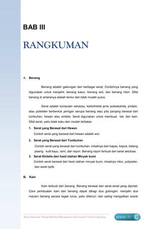 BAB III

RANGKUMAN


A. Benang


                Benang adalah gabungan dari berbagai serat. Contohnya benang yang
    digunakan untuk menjahit, benang kasur, benang wol, dan benang nilon. Sifat
    benang di antaranya adalah lentur dan tidak mudah putus.


                Serat adalah kumpulan selulosa, karbohidrat jenis polisakarida, protein,
    atau polietilen berbentuk jaringan serupa benang atau pita panjang berasal dari
    tumbuhan, hewan atau sintetis. Serat digunakan untuk membuat tali, dan kain.
    Sifat serat, yaitu tidak kaku dan mudah terbakar.

    1. Serat yang Berasal dari Hewan
         Contoh serat yang berasal dari hewan adalah wol.

    2. Serat yang Berasal dari Tumbuhan
          Contoh serat yang berasal dari tumbuhan, misalnya dari kapas, kapuk, batang
         pisang kulit kayu, rami, dan rayon. Benang rayon terbuat dari serat selulosa.
    3. Serat Sintetis dari hasil olahan Minyak bumi
         Contoh serat berasal dari hasil olahan minyak bumi, misalnya nilon, polyester,
         dan serat optik.


B. Kain


                Kain terbuat dari benang. Benang berasal dari serat-serat yang dipintal.
    Cara pembuatan kain dari benang dapat dibagi dua golongan: menjalin dua
    macam benang secara tegak lurus, yaitu ditenun; dan saling mengaitkan sosok




Better Education Through Reformed Management and Universal Teacher Upgrading   BERMUTU   87
 