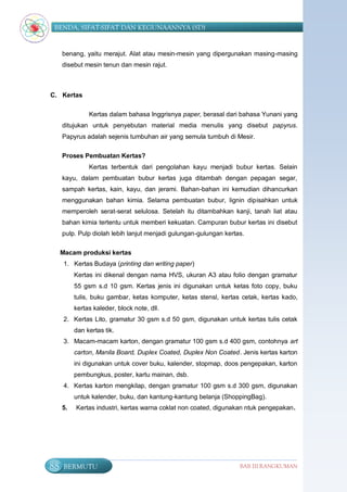 BENDA, SIFAT-SIFAT DAN KEGUNAANNYA (SD)


     benang, yaitu merajut. Alat atau mesin-mesin yang dipergunakan masing-masing
     disebut mesin tenun dan mesin rajut.



C. Kertas

               Kertas dalam bahasa Inggrisnya paper, berasal dari bahasa Yunani yang
     ditujukan untuk penyebutan material media menulis yang disebut papyrus.
     Papyrus adalah sejenis tumbuhan air yang semula tumbuh di Mesir.

     Proses Pembuatan Kertas?
               Kertas terbentuk dari pengolahan kayu menjadi bubur kertas. Selain
     kayu, dalam pembuatan bubur kertas juga ditambah dengan pepagan segar,
     sampah kertas, kain, kayu, dan jerami. Bahan-bahan ini kemudian dihancurkan
     menggunakan bahan kimia. Selama pembuatan bubur, lignin dipisahkan untuk
     memperoleh serat-serat selulosa. Setelah itu ditambahkan kanji, tanah liat atau
     bahan kimia tertentu untuk memberi kekuatan. Campuran bubur kertas ini disebut
     pulp. Pulp diolah lebih lanjut menjadi gulungan-gulungan kertas.

     Macam produksi kertas
      1. Kertas Budaya (printing dan writing paper)
          Kertas ini dikenal dengan nama HVS, ukuran A3 atau folio dengan gramatur
          55 gsm s.d 10 gsm. Kertas jenis ini digunakan untuk ketas foto copy, buku
          tulis, buku gambar, ketas komputer, ketas stensl, kertas cetak, kertas kado,
          kertas kaleder, block note, dll.
      2. Kertas Lito, gramatur 30 gsm s.d 50 gsm, digunakan untuk kertas tulis cetak
          dan kertas tik.
      3. Macam-macam karton, dengan gramatur 100 gsm s.d 400 gsm, contohnya art
          carton, Manila Board, Duplex Coated, Duplex Non Coated. Jenis kertas karton
          ini digunakan untuk cover buku, kalender, stopmap, doos pengepakan, karton
          pembungkus, poster, kartu mainan, dsb.
      4. Kertas karton mengkilap, dengan gramatur 100 gsm s.d 300 gsm, digunakan
          untuk kalender, buku, dan kantung-kantung belanja (ShoppingBag).
     5.   Kertas industri, kertas warna coklat non coated, digunakan ntuk pengepakan.




88    BERMUTU                                                      BAB III RANGKUMAN
 