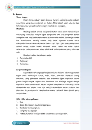BENDA, SIFAT-SIFAT DAN KEGUNAANNYA (SD)


E. Logam
     Unsur Logam
                  Dalam kimia, sebuah logam (bahasa Yunani: Metallon) adalah sebuah
     unsur kimia yang siap membentuk ion (kation. Metal adalah salah satu dari tiga
     kelompok unsur yang dibedakan dengan metaloid dan nonlogam.
     Metalurgi
                  Metalurgi adalah proses pengolahan bahan-bahan alam menjadi logam
     unsur yang selanjutnya menjadi logam dengan sifat-sifat yang diinginkan. Bahan
     anorganik alam yang ditemukan di kerak bumi disebut mineral, contohnya bauksit
     dan aluminosilikat, sedang mineral yang dapat dijadikan sumber untuk
     memproduksi bahan secara komersial disebut bijih. Bijih logam yang paling umum
     adalah berupa oksida, sulfida, karbonat, silikat, halida dan sulfat. Silikat
     sebenarnya paling melimpah, tetapi relatif tidak berharga karena pengolahannya
     sulit.
                  Metalurgi melalui tiga tahapan, yaitu:
     1.       Pemekatan bijih
     2.       Peleburan
     3.       Pemurnian


     Kegunaan Logam
                  Logam berperan sangat penting dalam dunia modern. Kita menggunakan
     logam untuk membangun rumah, mobil, motor, jembatan, membuat kaleng
     minuman, uang, perhiasan, asesoris, dsb. Beberapa logam digunakan dalam
     jumlah sangat banyak, seperti besi, aluminium, dan tembaga. Logam lainnya
     digunakan dalam jumlah sedikit, seperti tungsten dan palladium. Pembangkit listrik
     tenaga nuklir dan senjata nuklir juga menggunakan logam, seperti uranium dan
     plutonium. Logam-logam ini menghasilkan energi radioaktif dalam jumlah yang
     sangat besar.


     Sifat –Sifat istimewa logam
     1.   Kuat
     2.   Dapat ditempa dan dapat direnggangkan
     3.   Konduktor listrik yang baik
     4.   Mengkilap jika digosok
     5.   Pada suhu kamar berwujud padat kecuali raksa (berwujud cair).




90   BERMUTU                                                      BAB III RANGKUMAN
 