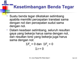 Suatu benda tegar dikatakan setimbang apabila memiliki percepatan translasi sama dengan nol dan percepatan sudut sama dengan nol. Dalam keadaan setimbang, seluruh resultan gaya yang bekerja harus sama dengan nol, dan resultan torsi yang bekerja juga harus sama dengan nol:  F x  = 0  dan   F y  = 0     = 0 Kesetimbangan Benda Tegar 