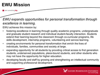 EWU Mission
EWU expands opportunities for personal transformation through
excellence in learning.
EWU achieves this mission by:
• fostering excellence in learning through quality academic programs, undergraduate
and graduate student research and individual student-faculty interaction. Students
extend their learning beyond the classroom through co-curricular programs, life
skills development, internship programs, volunteering and service learning.
• creating environments for personal transformation that enrich the lives of
individuals, families, communities and society at large.
• expanding opportunity for all students by providing critical access to first generation
students, underserved populations, place-bound students, and other students who
may not have the opportunity for higher education.
• developing faculty and staff by growing and strengthening an intellectual community
and supporting professional development.
3
 