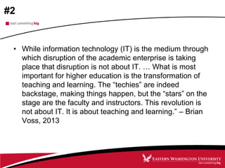 #2
• While information technology (IT) is the medium through
which disruption of the academic enterprise is taking
place that disruption is not about IT. … What is most
important for higher education is the transformation of
teaching and learning. The “techies” are indeed
backstage, making things happen, but the “stars” on the
stage are the faculty and instructors. This revolution is
not about IT. It is about teaching and learning.” – Brian
Voss, 2013
 