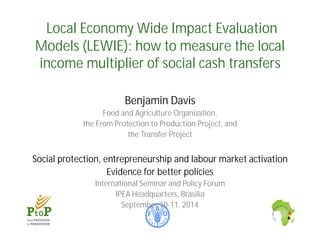 Local Economy Wide Impact Evaluation 
Models (LEWIE): how to measure the local 
income multiplier of social cash transfers 
Benjamin Davis 
Food and Agriculture Organization, 
the From Protection to Production Project, and 
the Transfer Project 
Social protection, entrepreneurship and labour market activation 
Evidence for better policies 
International Seminar and Policy Forum 
IPEA Headquarters, Brasilia 
September 10-11, 2014 
 