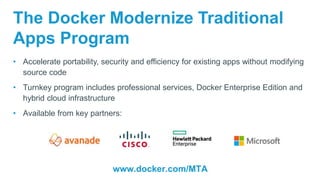 The Docker Modernize Traditional
Apps Program
• Accelerate portability, security and efficiency for existing apps without modifying
source code
• Turnkey program includes professional services, Docker Enterprise Edition and
hybrid cloud infrastructure
• Available from key partners:
www.docker.com/MTA
 