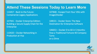 107848 - Escape From Your VMs with
Image2Docker
108531 - Docker Store: The New
Destination for Enterprise Software
106653 – Docker 0 to 60 in 5 Months:
How a Traditional Fortune 40 Company
Turns
on a Dime
Attend These Sessions Today to Learn More
110457 - Back to the Future:
Containerize Legacy Applications
107941 - Docker Enterprise Edition:
Building a Secure Supply Chain for the
Enterprise
110420 – Docker Networking in
Production at Visa
 