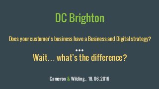 DC Brighton
Does your customer’s business have a Business and Digital strategy?
Wait… what’s the difference?
Cameron & Wilding , 18. 06. 2016
 