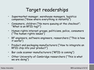 Target readerships
       • Supermarket manager, warehouse managers, logistics
         companies (“Know where everything is instantly”)
       • Consumers, children (“No more queuing at the checkout”;
         “What is an RFID tag?”)
       • Human rights interest groups, politicians, police, consumers
         (“The human rights issues”)
       • RF engineers, software engineers, researchers (“This is how
         it works”)
       • Product and packaging manufacturers (“How to integrate an
         RFID chip into your product”)
       • Bar code scanner manufacturers (“RFID is coming”)
       • Other University of Cambridge researchers (“This is what
         we are doing”)


Nadya Anscombe                                            BEN workshop 6/12/12
 