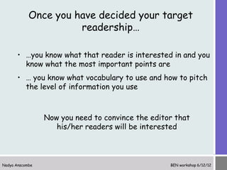 Once you have decided your target
                      readership…

       • …you know what that reader is interested in and you
         know what the most important points are
       • … you know what vocabulary to use and how to pitch
         the level of information you use



                 Now you need to convince the editor that
                    his/her readers will be interested



Nadya Anscombe                                     BEN workshop 6/12/12
 