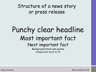 Structure of a news story
                     or press release


            Punchy clear headline
                  Most important fact
                     Next important fact
                       Background blurb and quotes
                          Unimportant facts to fill




Nadya Anscombe                                        BEN workshop 6/12/12
 