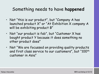 Something needs to have happened

     • Not “this is our product”, but “Company A has
       launched product X” or “At Exhibition X company A
       will be exhibiting product B”
     • Not “our product is fab”, but “Customer X has
       bought product Y because it does something no
       other product does”
     • Not “We are focussed on providing quality products
       and first class service to our customers”, but “100th
       customer in Asia”



Nadya Anscombe                                    BEN workshop 6/12/12
 