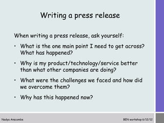 Writing a press release

       When writing a press release, ask yourself:
       • What is the one main point I need to get across?
         What has happened?
       • Why is my product/technology/service better
         than what other companies are doing?
       • What were the challenges we faced and how did
         we overcome them?
       • Why has this happened now?


Nadya Anscombe                                   BEN workshop 6/12/12
 