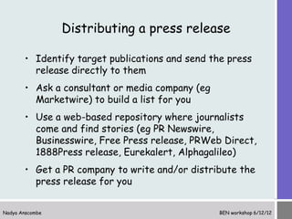 Distributing a press release

       • Identify target publications and send the press
         release directly to them
       • Ask a consultant or media company (eg
         Marketwire) to build a list for you
       • Use a web-based repository where journalists
         come and find stories (eg PR Newswire,
         Businesswire, Free Press release, PRWeb Direct,
         1888Press release, Eurekalert, Alphagalileo)
       • Get a PR company to write and/or distribute the
         press release for you


Nadya Anscombe                                   BEN workshop 6/12/12
 