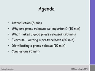 Agenda

       • Introduction (5 min)
       • Why are press releases so important? (10 min)
       • What makes a good press release? (20 min)
       • Exercise – writing a press release (60 min)
       • Distributing a press release (10 min)
       • Conclusions (5 min)




Nadya Anscombe                                   BEN workshop 6/12/12
 