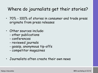 Where do journalists get their stories?

     • 70% - 100% of stories in consumer and trade press
       originate from press releases

     • Other sources include:
       - other publications
       - conferences
       - reviewed journals
       - gossip, anonymous tip-offs
       - competitor magazines

     • Journalists often create their own news


Nadya Anscombe                                   BEN workshop 6/12/12
 