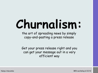Churnalism:
                 the art of spreading news by simply
                  copy-and-pasting a press release


                 Get your press release right and you
                  can get your message out in a very
                            efficient way



Nadya Anscombe                                    BEN workshop 6/12/12
 