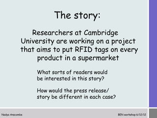 The story:
               Researchers at Cambridge
            University are working on a project
            that aims to put RFID tags on every
                 product in a supermarket
                 What sorts of readers would
                 be interested in this story?

                 How would the press release/
                 story be different in each case?


Nadya Anscombe                                      BEN workshop 6/12/12
 