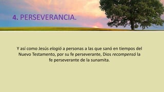 4. PERSEVERANCIA.
Y así como Jesús elogió a personas a las que sanó en tiempos del
Nuevo Testamento, por su fe perseverante, Dios recompensó la
fe perseverante de la sunamita.
 