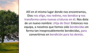 Allí en el mismo lugar donde nos encontramos,
Dios nos elige, nos redime, nos bendice y nos
transforma como nuevas criaturas en él. Nos dota
de un nuevo nombre: ¡Hija de Dios! Entonces nos
equipa, a nosotros que hemos sido bendecidas en
forma tan inexpresablemente bendecidas, para
convertirnos en bendición para los demás.
 