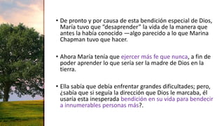 • De pronto y por causa de esta bendición especial de Dios,
María tuvo que “desaprender” la vida de la manera que
antes la había conocido —algo parecido a lo que Marina
Chapman tuvo que hacer.
• Ahora María tenía que ejercer más fe que nunca, a fin de
poder aprender lo que sería ser la madre de Dios en la
tierra.
• Ella sabía que debía enfrentar grandes dificultades; pero,
¿sabía que si seguía la dirección que Dios le marcaba, él
usaría esta inesperada bendición en su vida para bendecir
a innumerables personas más?.
 