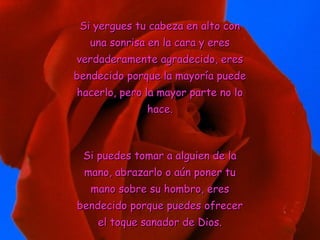 Si yergues tu cabeza en alto conSi yergues tu cabeza en alto con
una sonrisa en la cara y eresuna sonrisa en la cara y eres
verdaderamente agradecido, eresverdaderamente agradecido, eres
bendecido porque la mayoría puedebendecido porque la mayoría puede
hacerlo, pero la mayor parte no lohacerlo, pero la mayor parte no lo
hace.hace.
Si puedes tomar a alguien de laSi puedes tomar a alguien de la
mano, abrazarlo o aún poner tumano, abrazarlo o aún poner tu
mano sobre su hombro, eresmano sobre su hombro, eres
bendecido porque puedes ofrecerbendecido porque puedes ofrecer
el toque sanador de Dios.el toque sanador de Dios.
 