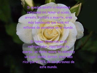 Si puedes asistir a reuniones
religiosas sin temor al acoso,
arresto, tortura o muerte, eres
más bendecido que tres mil
millones de personas en el mundo.
Si tienes alimentos en el
refrigerador, ropa sobre tu
cuerpo, un techo sobre tu cabeza y
un lugar donde dormir, eres más
rico que el 75% de las personas de
este mundo.
 