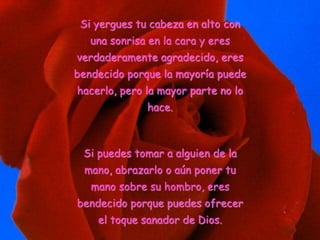 Si yergues tu cabeza en alto con
una sonrisa en la cara y eres
verdaderamente agradecido, eres
bendecido porque la mayoría puede
hacerlo, pero la mayor parte no lo
hace.
Si puedes tomar a alguien de la
mano, abrazarlo o aún poner tu
mano sobre su hombro, eres
bendecido porque puedes ofrecer
el toque sanador de Dios.
 