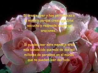 Si oraste ayer y hoy perteneces a
la minoría porque crees que Dios
escucha y responde nuestras
oraciones…
Si puedes leer este mensaje eres
más bendecido que más de dos mil
millones de personas en el mundo
que no pueden leer del todo.
 