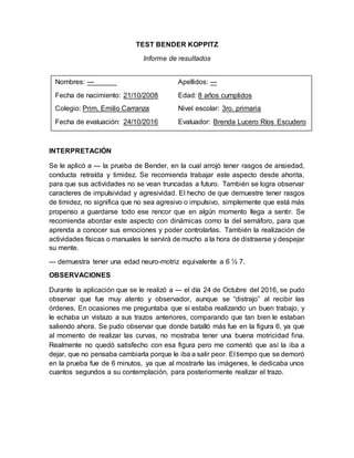 TEST BENDER KOPPITZ
Informe de resultados
INTERPRETACIÓN
Se le aplicó a --- la prueba de Bender, en la cual arrojó tener rasgos de ansiedad,
conducta retraída y timidez. Se recomienda trabajar este aspecto desde ahorita,
para que sus actividades no se vean truncadas a futuro. También se logra observar
caracteres de impulsividad y agresividad. El hecho de que demuestre tener rasgos
de timidez, no significa que no sea agresivo o impulsivo, simplemente que está más
propenso a guardarse todo ese rencor que en algún momento llega a sentir. Se
recomienda abordar este aspecto con dinámicas como la del semáforo, para que
aprenda a conocer sus emociones y poder controlarlas. También la realización de
actividades físicas o manuales le servirá de mucho a la hora de distraerse y despejar
su mente.
--- demuestra tener una edad neuro-motriz equivalente a 6 ½ 7.
OBSERVACIONES
Durante la aplicación que se le realizó a --- el día 24 de Octubre del 2016, se pudo
observar que fue muy atento y observador, aunque se “distrajo” al recibir las
órdenes. En ocasiones me preguntaba que si estaba realizando un buen trabajo, y
le echaba un vistazo a sus trazos anteriores, comparando que tan bien le estaban
saliendo ahora. Se pudo observar que donde batalló más fue en la figura 6, ya que
al momento de realizar las curvas, no mostraba tener una buena motricidad fina.
Realmente no quedó satisfecho con esa figura pero me comentó que así la iba a
dejar, que no pensaba cambiarla porque le iba a salir peor. El tiempo que se demoró
en la prueba fue de 6 minutos, ya que al mostrarle las imágenes, le dedicaba unos
cuantos segundos a su contemplación, para posteriormente realizar el trazo.
Nombres: --- Apellidos: ---
Fecha de nacimiento: 21/10/2008 Edad: 8 años cumplidos
Colegio: Prim. Emilio Carranza Nivel escolar: 3ro. primaria
Fecha de evaluación: 24/10/2016 Evaluador: Brenda Lucero Ríos Escudero
 
