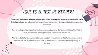 ¿QUÉ ES EL TEST DE BENDER?
Es un test vinculado a la psicología gestáltica usada para evaluar el desarrollo de la
inteligencia en los niños, así como posibles trastornos y discapacidades que puedan
presentar.
Fue creado por la psiquiatra norteamericana Lauretta Bender entre los años 1932 y
1938, basándose en los principios teóricos de la Gestalt.
Atendiendo la función visomotora, se pueden evaluar diferentes funciones, como la
percepción visual, la motricidad fina, la memoria y la conciencia del espacio y el
tiempo.
 