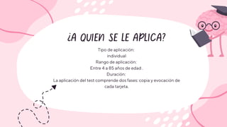 ¿A QUIEN SE LE APLICA?
Tipo de aplicación:
individual
Rango de aplicación:
Entre 4 a 85 años de edad .
Duración:
La aplicación del test comprende dos fases: copia y evocación de
cada tarjeta.
 