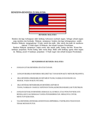 BENDERA-BENDERA DI MALAYSIA
BENDERA MALAYSIA
Bendera dan lagu kebangsaan ialah lambang kebesaran sesebuah negara. Sebagai sebuah negara
yang merdeka dan berdaulat, Malaysia mempunyai bendera dan lagu kebangsaannya sendiri.
Bendera Malaysia mengangdungi 14 jalur merah dan putih. Jalur merah dan putih ini membawa
maksud 13 buah negeri di Malaysia dan sebuah kerajaan Persekutuan.
Bendera Malaysia mempunyai empat warna, iaitu merah, putih, kuning dan biru. Warna biru
tandanya perpaduan. Warna kuning ialah warna diraja. Bulan sabit lambang agama Islam negara
ini. Bintang pecah 14 tandanya perpaduan 13 buah negeri dan sebuah kerajaan Persekutuan.
MENGHORMATI BENDERA MALAYSIA
 JANGAN LETAK BENDERA DI ATAS TANAH.
 JANGAN BIARKAN BENDERA MELERET KE TANAHSEWAKTU MENURUNKANNYA.
 JIKA BENDERA DIKIBARKAN SEPARUH TIANG,NAIKKAN DANBAWA IA
MASUK PADA WAKTU PETANG.
 JIKA HENDAK MENGIBARKAN BENDERA SEPARUH
TIANG, NAIKKAN DAHULU SEPENUH TIANG,KEMUDIANBARULAH TURUNKAN.
 JANGAN GUNAKAN BENDERA SEBAGAI ALAS MEJA ATAUPENUTUP SESUATU
BENDA,KECUALI SEBAGAI TANDA PENGHORMATAN. MISALNYA UNTUK
MENUTUP KERANDA.
 TALI BENDERA HENDAKLAHSENTIASA DIPERIKSA. PASTIKANIATEGUH DAN
TIDAK MUDAH PUTUS.
 