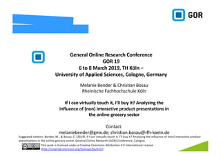 Melanie Bender & Christian Bosau
Rheinische Fachhochschule Köln
If I can virtually touch it, I’ll buy it? Analysing the
influence of (non) interactive product presentations in
the online-grocery sector
Contact:
melaniebender@gmx.de; christian.bosau@rfh-koeln.de
General Online Research Conference
GOR 19
6 to 8 March 2019, TH Köln –
University of Applied Sciences, Cologne, Germany
This work is licensed under a Creative Commons Attribution 4.0 International License
(http://creativecommons.org/licenses/by/4.0/)
Suggested citation: Bender, M., & Bosau, C. (2019). If I can virtually touch it, I’ll buy it? Analysing the influence of (non) interactive product
presentations in the online-grocery sector. General Online Research (GOR) Conference, Cologne.
 