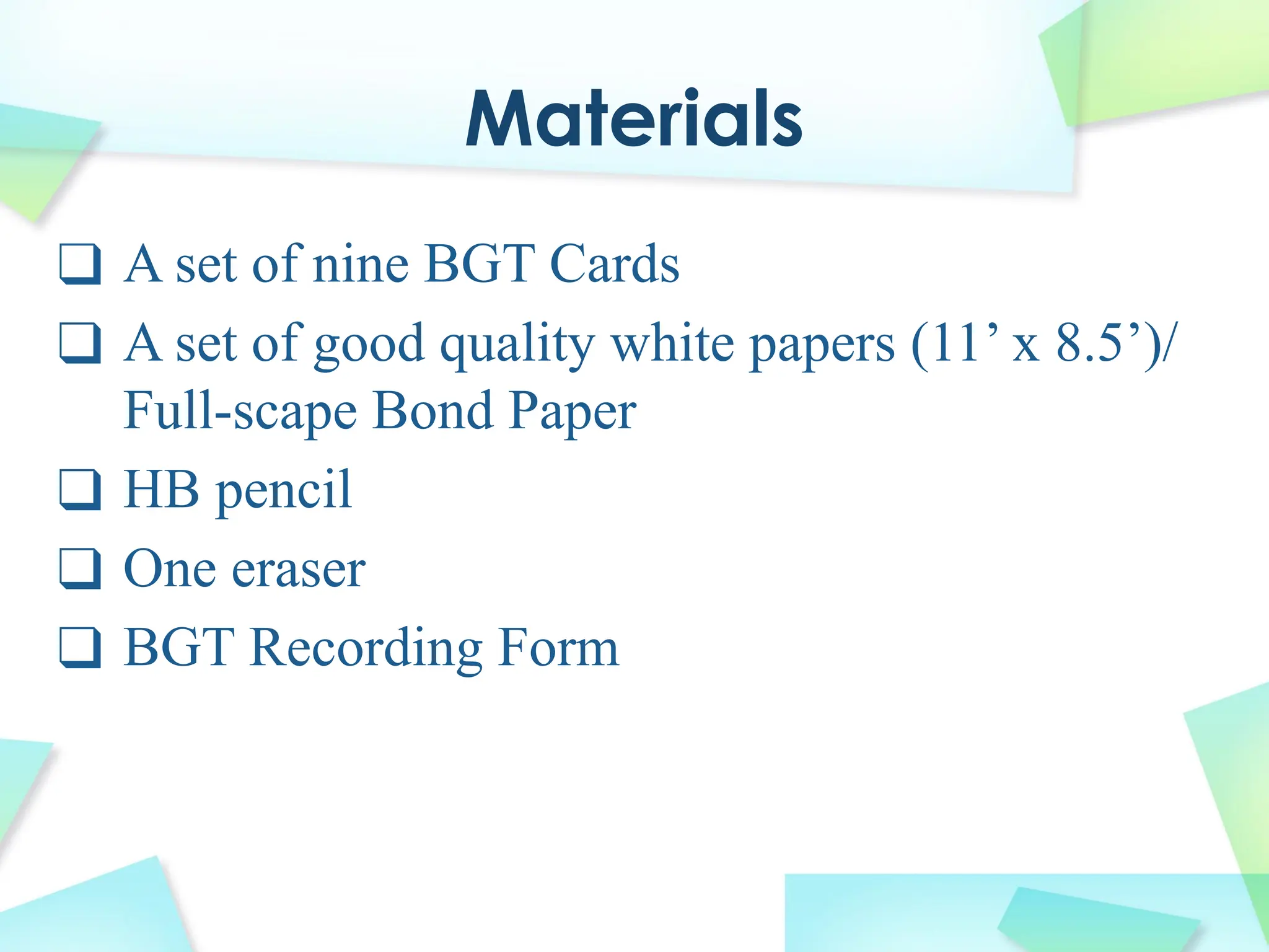 Materials
❑ A set of nine BGT Cards
❑ A set of good quality white papers (11’ x 8.5’)/
Full-scape Bond Paper
❑ HB pencil
❑ One eraser
❑ BGT Recording Form
 