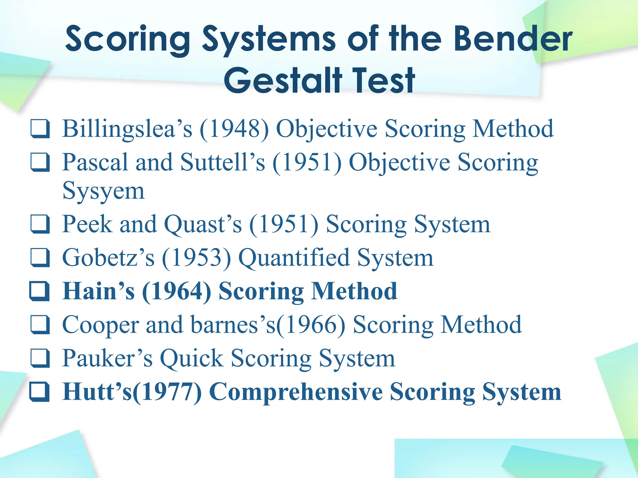 Scoring Systems of the Bender
Gestalt Test
❑ Billingslea’s (1948) Objective Scoring Method
❑ Pascal and Suttell’s (1951) Objective Scoring
Sysyem
❑ Peek and Quast’s (1951) Scoring System
❑ Gobetz’s (1953) Quantified System
❑ Hain’s (1964) Scoring Method
❑ Cooper and barnes’s(1966) Scoring Method
❑ Pauker’s Quick Scoring System
❑ Hutt’s(1977) Comprehensive Scoring System
 