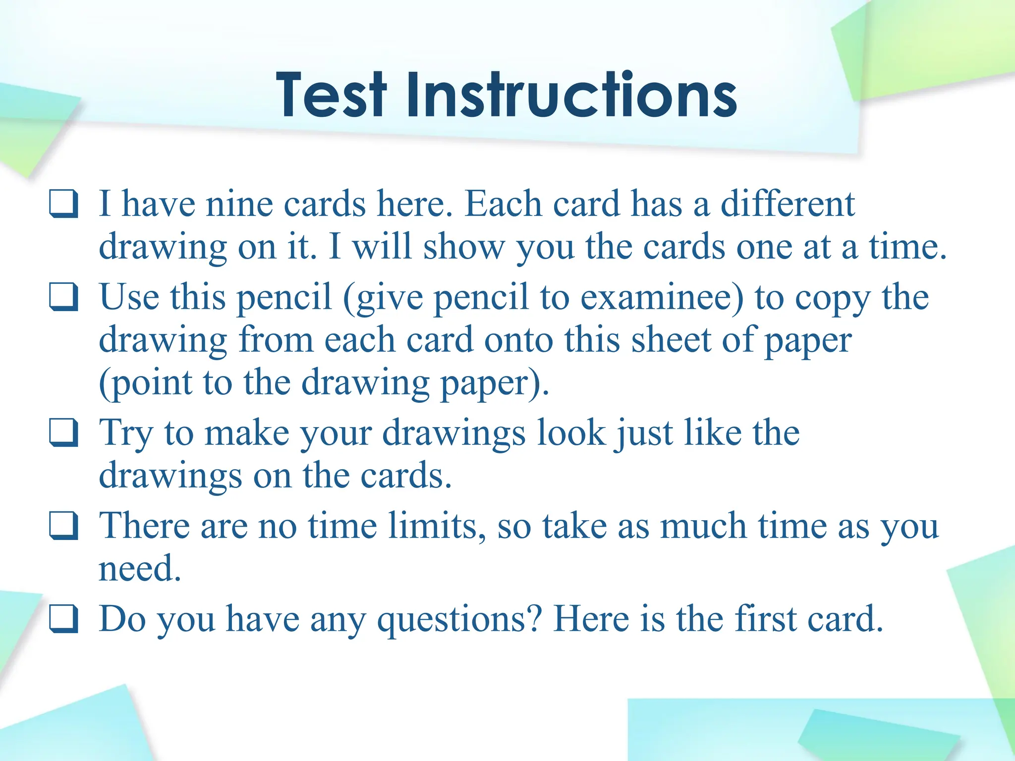 Test Instructions
❑ I have nine cards here. Each card has a different
drawing on it. I will show you the cards one at a time.
❑ Use this pencil (give pencil to examinee) to copy the
drawing from each card onto this sheet of paper
(point to the drawing paper).
❑ Try to make your drawings look just like the
drawings on the cards.
❑ There are no time limits, so take as much time as you
need.
❑ Do you have any questions? Here is the first card.
 