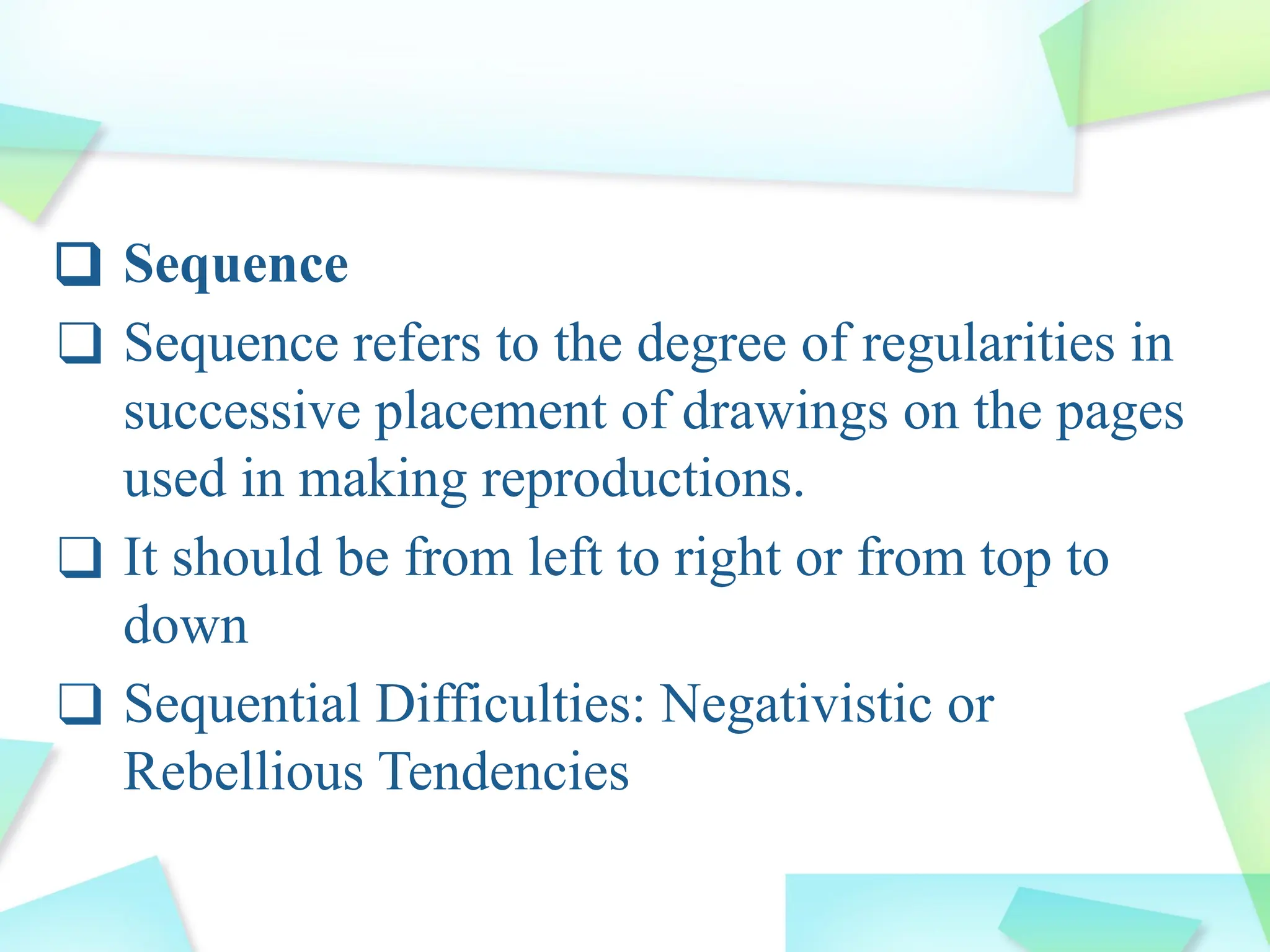 ❑ Sequence
❑ Sequence refers to the degree of regularities in
successive placement of drawings on the pages
used in making reproductions.
❑ It should be from left to right or from top to
down
❑ Sequential Difficulties: Negativistic or
Rebellious Tendencies
 