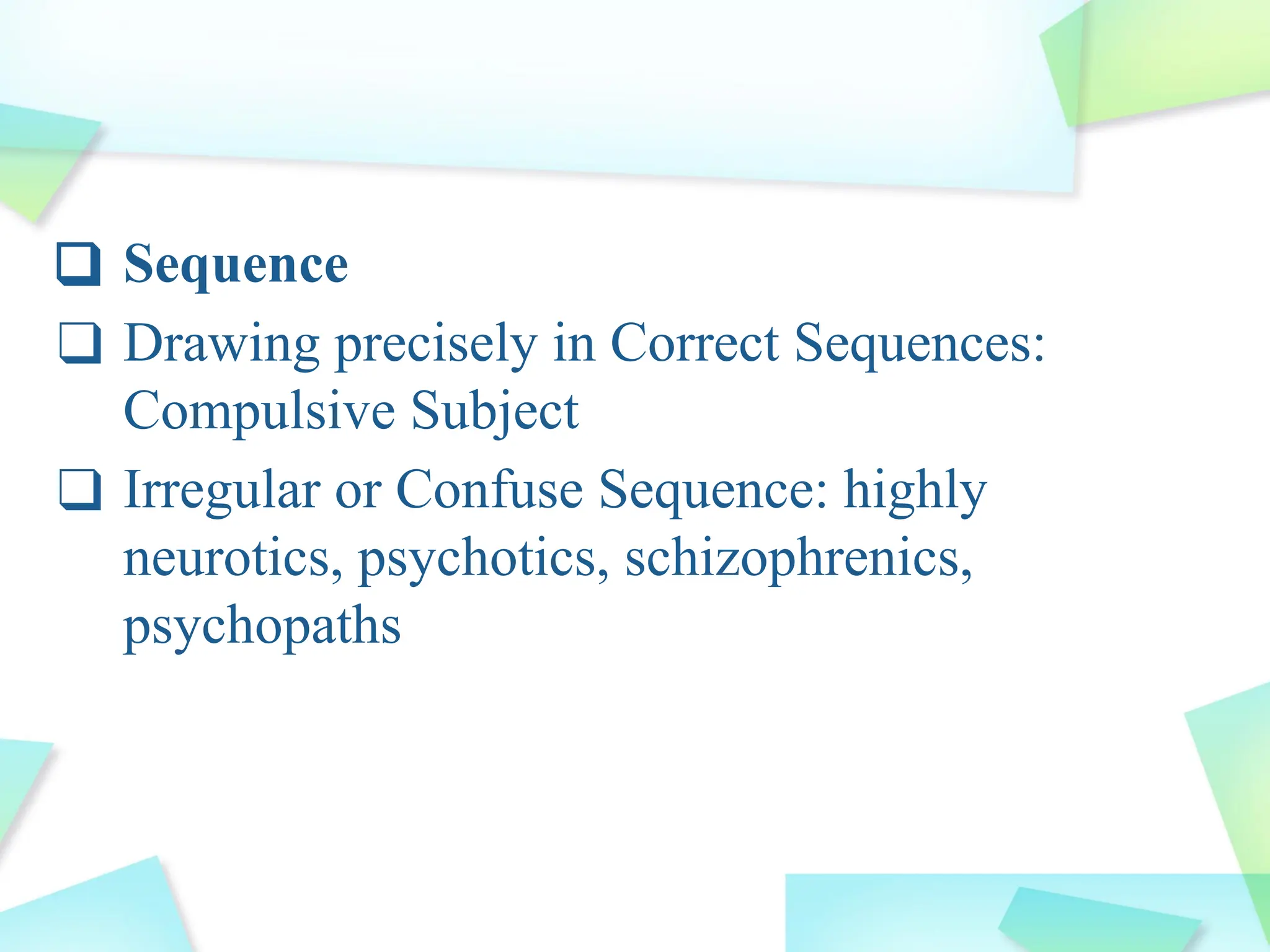 ❑ Sequence
❑ Drawing precisely in Correct Sequences:
Compulsive Subject
❑ Irregular or Confuse Sequence: highly
neurotics, psychotics, schizophrenics,
psychopaths
 