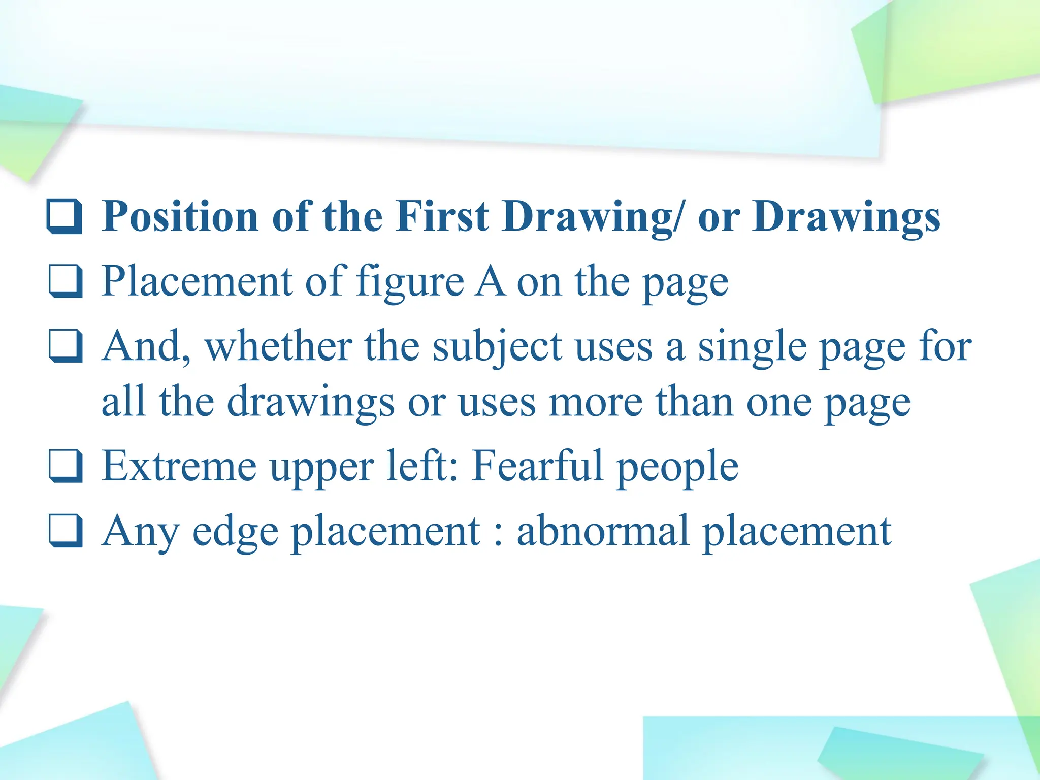 ❑ Position of the First Drawing/ or Drawings
❑ Placement of figure A on the page
❑ And, whether the subject uses a single page for
all the drawings or uses more than one page
❑ Extreme upper left: Fearful people
❑ Any edge placement : abnormal placement
 