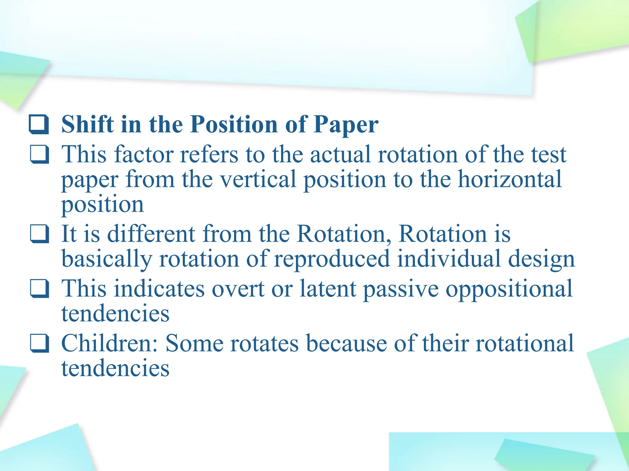❑ Shift in the Position of Paper
❑ This factor refers to the actual rotation of the test
paper from the vertical position to the horizontal
position
❑ It is different from the Rotation, Rotation is
basically rotation of reproduced individual design
❑ This indicates overt or latent passive oppositional
tendencies
❑ Children: Some rotates because of their rotational
tendencies
 