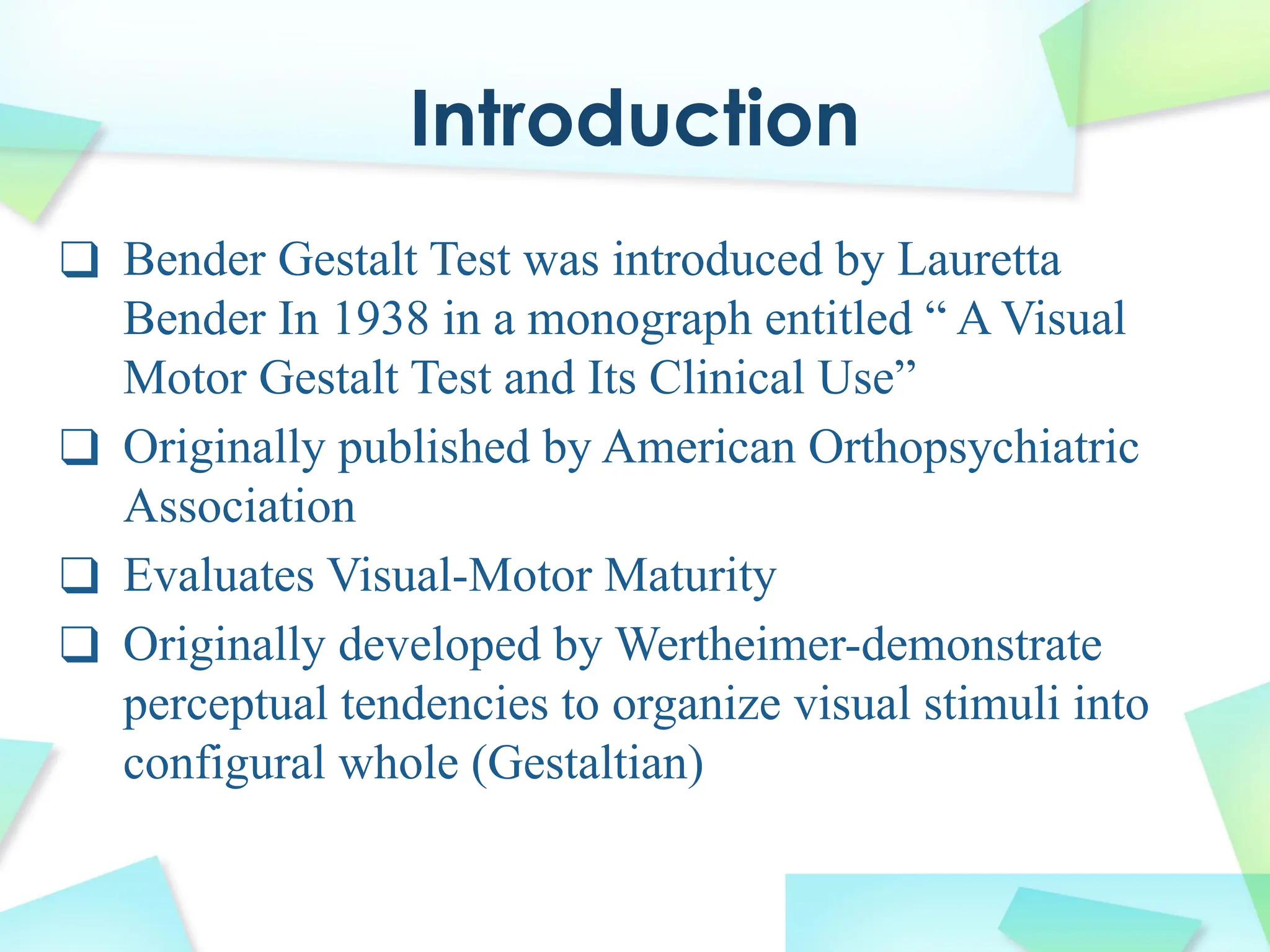 Introduction
❑ Bender Gestalt Test was introduced by Lauretta
Bender In 1938 in a monograph entitled “ A Visual
Motor Gestalt Test and Its Clinical Use”
❑ Originally published by American Orthopsychiatric
Association
❑ Evaluates Visual-Motor Maturity
❑ Originally developed by Wertheimer-demonstrate
perceptual tendencies to organize visual stimuli into
configural whole (Gestaltian)
 