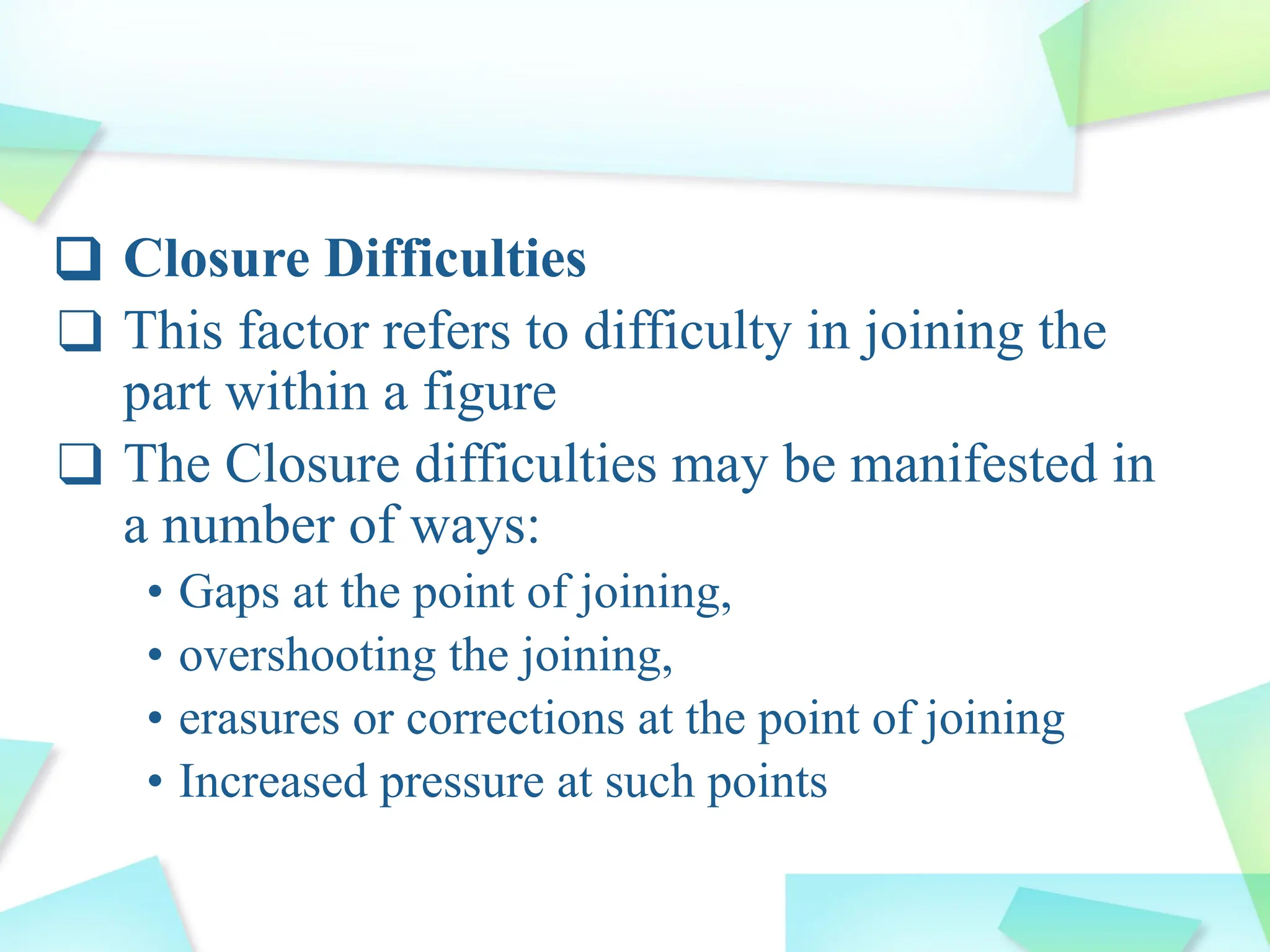 ❑ Closure Difficulties
❑ This factor refers to difficulty in joining the
part within a figure
❑ The Closure difficulties may be manifested in
a number of ways:
• Gaps at the point of joining,
• overshooting the joining,
• erasures or corrections at the point of joining
• Increased pressure at such points
 
