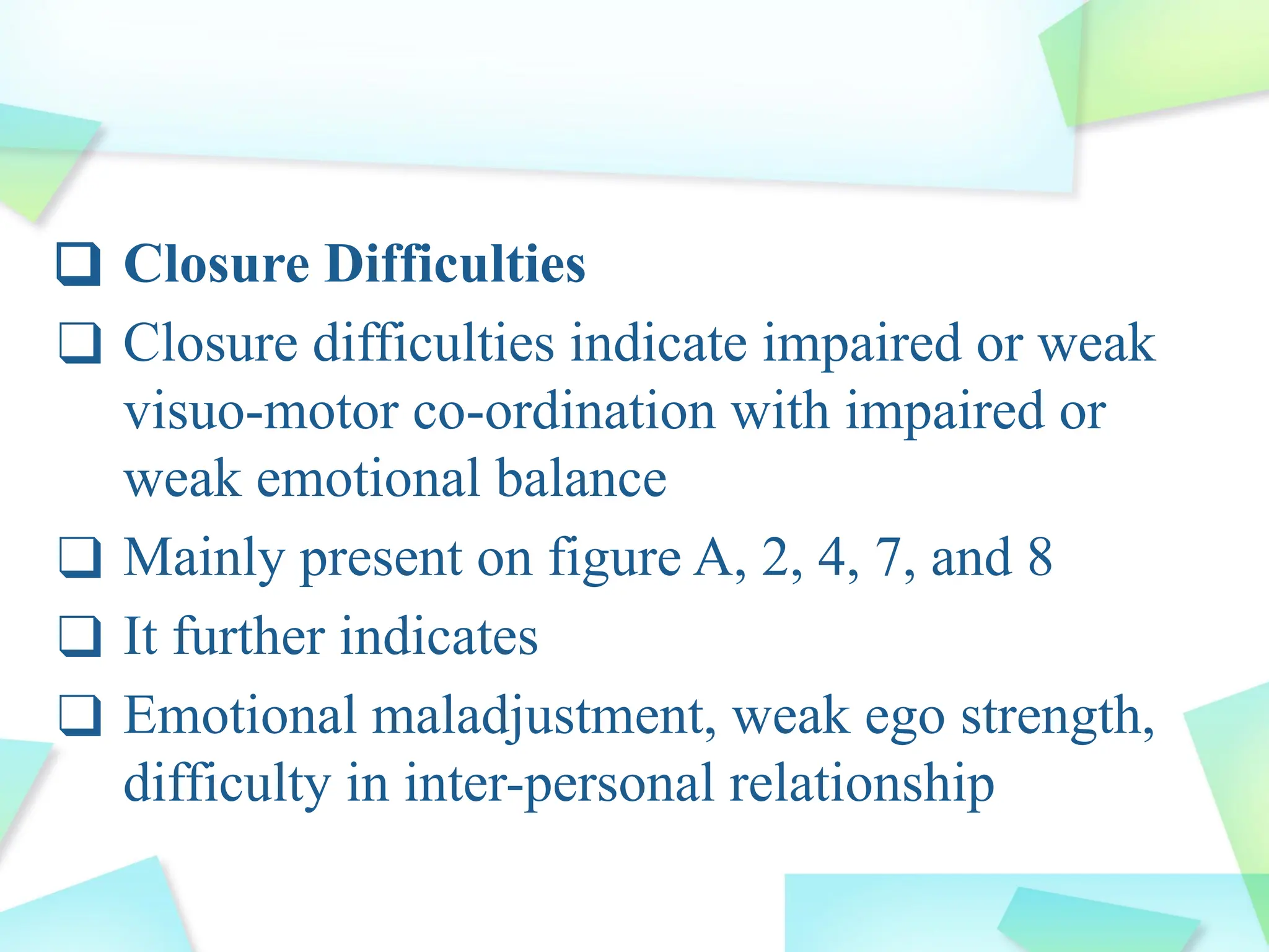 ❑ Closure Difficulties
❑ Closure difficulties indicate impaired or weak
visuo-motor co-ordination with impaired or
weak emotional balance
❑ Mainly present on figure A, 2, 4, 7, and 8
❑ It further indicates
❑ Emotional maladjustment, weak ego strength,
difficulty in inter-personal relationship
 