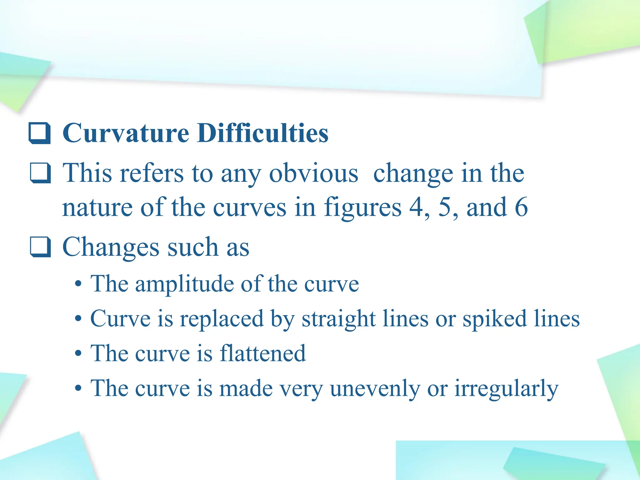 ❑ Curvature Difficulties
❑ This refers to any obvious change in the
nature of the curves in figures 4, 5, and 6
❑ Changes such as
• The amplitude of the curve
• Curve is replaced by straight lines or spiked lines
• The curve is flattened
• The curve is made very unevenly or irregularly
 