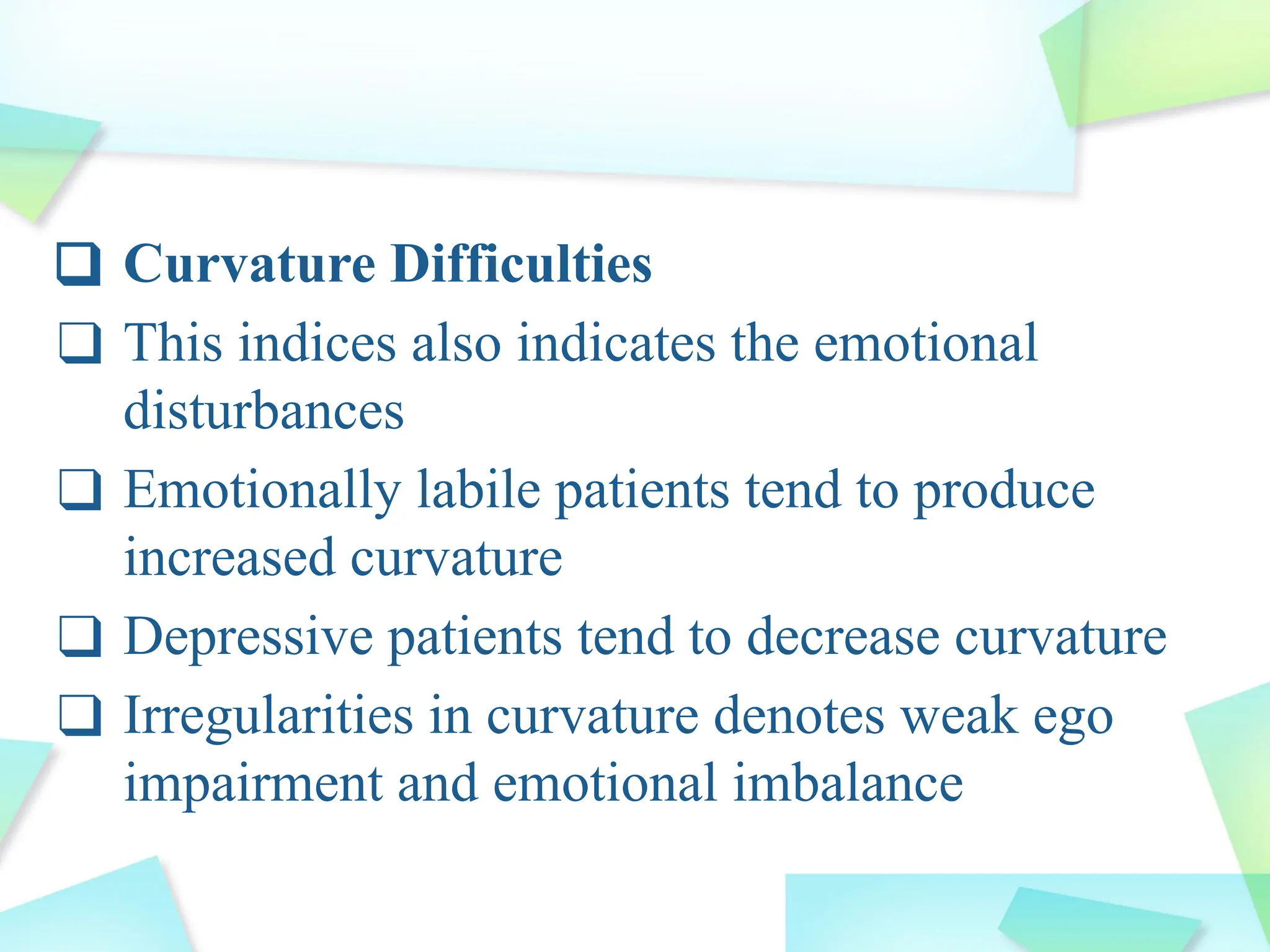 ❑ Curvature Difficulties
❑ This indices also indicates the emotional
disturbances
❑ Emotionally labile patients tend to produce
increased curvature
❑ Depressive patients tend to decrease curvature
❑ Irregularities in curvature denotes weak ego
impairment and emotional imbalance
 