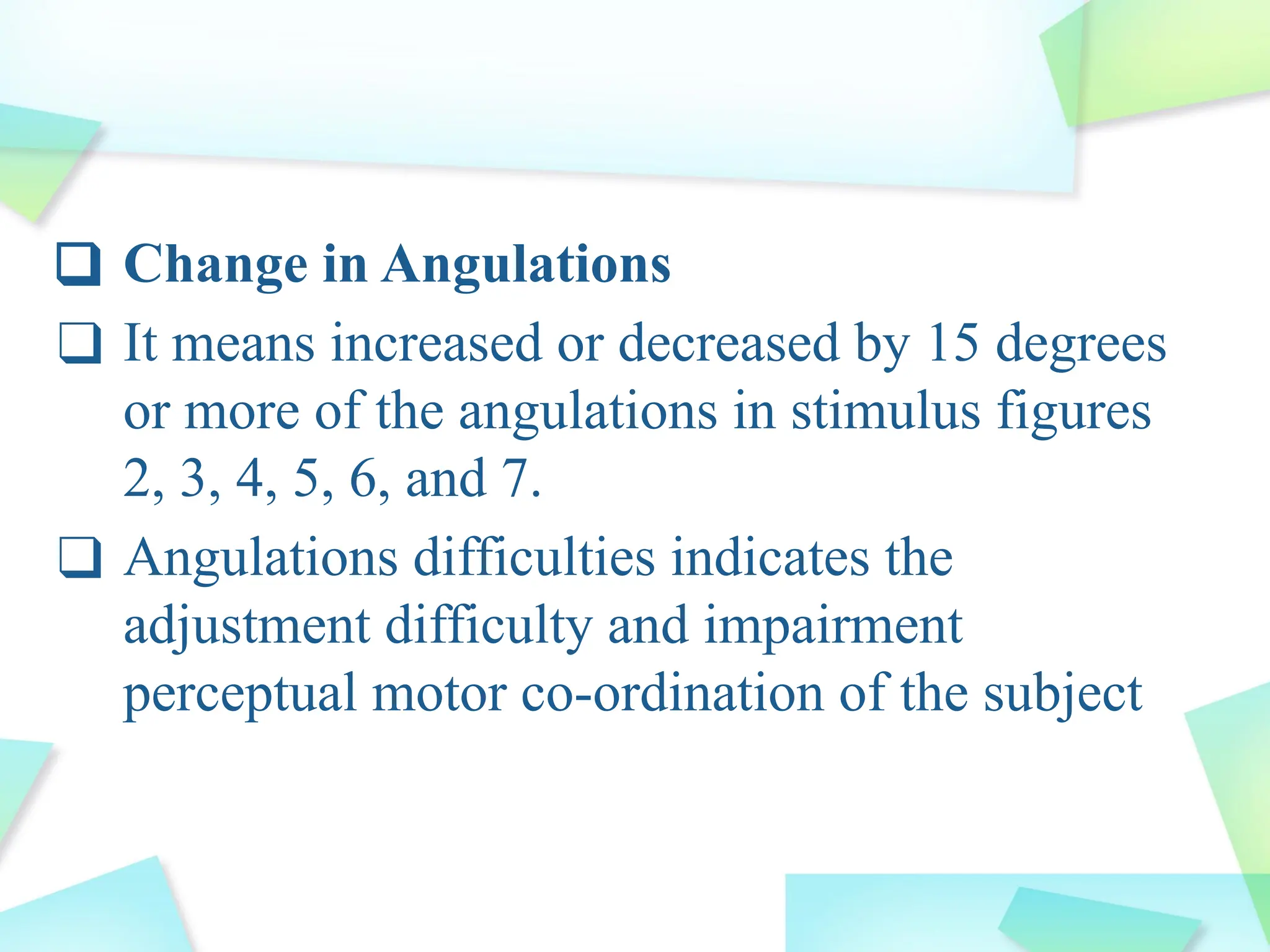 ❑ Change in Angulations
❑ It means increased or decreased by 15 degrees
or more of the angulations in stimulus figures
2, 3, 4, 5, 6, and 7.
❑ Angulations difficulties indicates the
adjustment difficulty and impairment
perceptual motor co-ordination of the subject
 